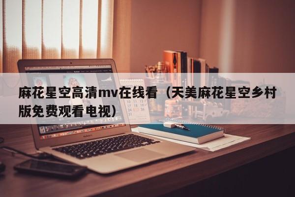 麻花星空高清mv在线看（天美麻花星空乡村版免费观看电视）