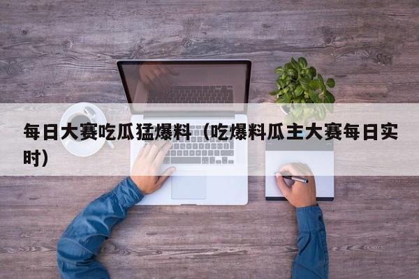 每日大赛吃瓜猛爆料（吃爆料瓜主大赛每日实时）