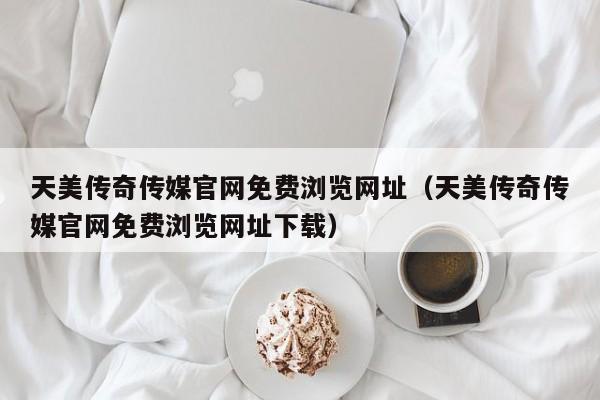 天美传奇传媒官网免费浏览网址（天美传奇传媒官网免费浏览网址下载）