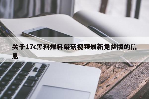 关于17c黑料爆料蘑菇视频最新免费版的信息