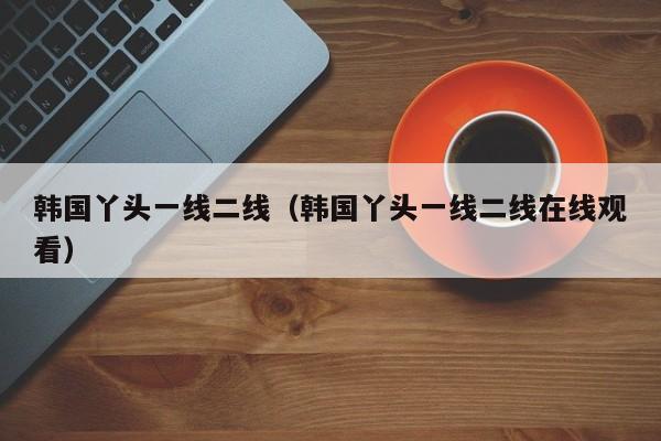 韩国丫头一线二线（韩国丫头一线二线在线观看）