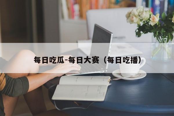 每日吃瓜-每日大赛（每日吃播）
