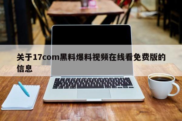 关于17com黑料爆料视频在线看免费版的信息
