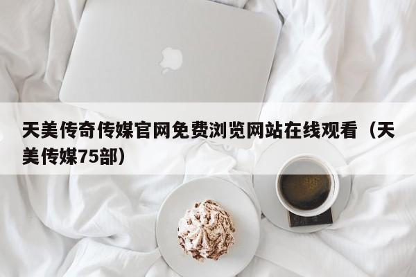 天美传奇传媒官网免费浏览网站在线观看（天美传媒75部）