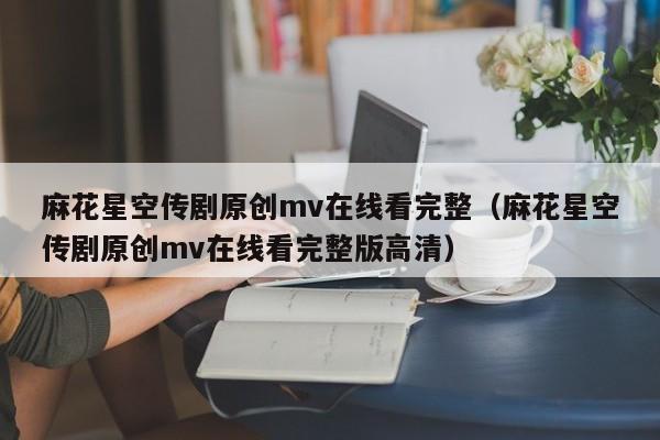 麻花星空传剧原创mv在线看完整（麻花星空传剧原创mv在线看完整版高清）