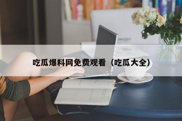 吃瓜爆料网免费观看（吃瓜大全）